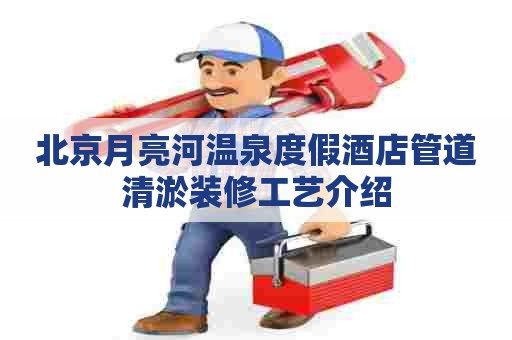 北京月亮河温泉度假酒店管道清淤装修工艺介绍