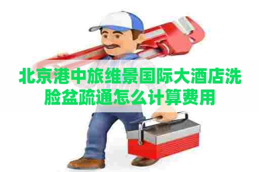 北京港中旅维景国际大酒店洗脸盆疏通怎么计算费用