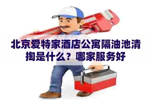 北京爱特家酒店公寓隔油池清掏是什么？哪家服务好