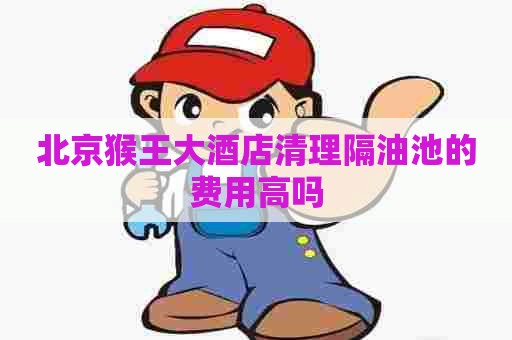 北京猴王大酒店清理隔油池的费用高吗 北京猴王大酒店清理隔油池的费用高吗