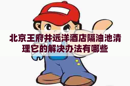 北京王府井远洋酒店隔油池清理它的解决办法有哪些