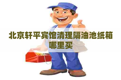 北京轩平宾馆清理隔油池纸箱哪里买 北京轩平宾馆清理隔油池纸箱哪里买