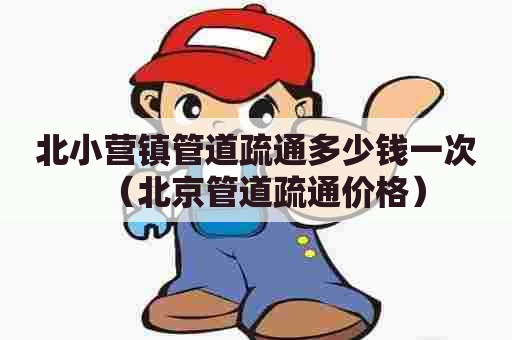北小营镇管道疏通多少钱一次（北京管道疏通价格）