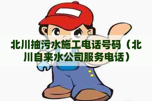 北川抽污水施工电话号码（北川自来水公司服务电话）