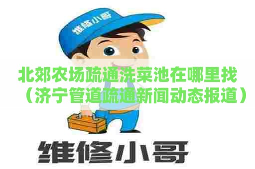 北郊农场疏通洗菜池在哪里找(济宁管道疏通新闻动态报道) 北郊农场疏通洗菜池在哪里找(济宁管道疏通新闻动态报道)
