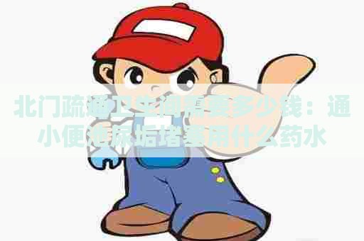 北门疏通卫生间需要多少钱:通小便池尿垢堵塞用什么药水 北门疏通卫生间需要多少钱:通小便池尿垢堵塞用什么药水