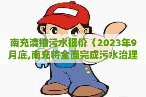 南充清抽污水报价（2023年9月底,南充将全面完成污水治理工程建设）