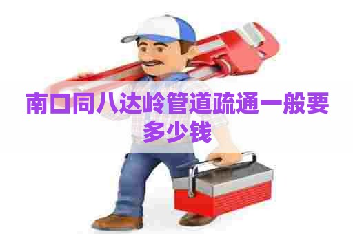 南口同八达岭管道疏通一般要多少钱