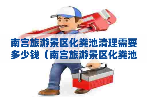 南宫旅游景区化粪池清理需要多少钱（南宫旅游景区化粪池清理需要多少钱一次）