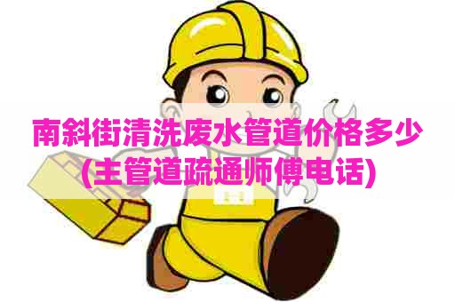 南斜街清洗废水管道价格多少(主管道疏通师傅电话)