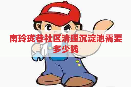 南玲珑巷社区清理沉淀池需要多少钱