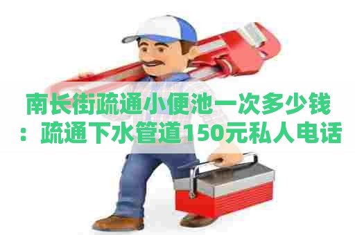 南长街疏通小便池一次多少钱：疏通下水管道150元私人电话