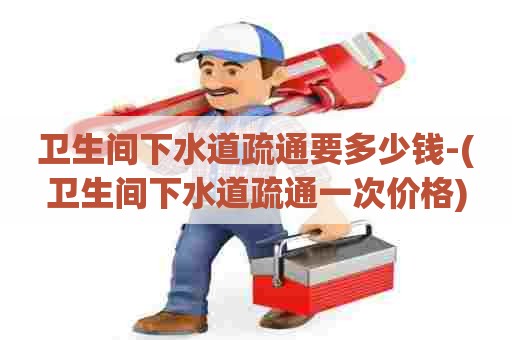 卫生间下水道疏通要多少钱-(卫生间下水道疏通一次价格)