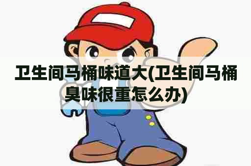 卫生间马桶味道大(卫生间马桶臭味很重怎么办) 卫生间马桶味道大(卫生间马桶臭味很重怎么办)