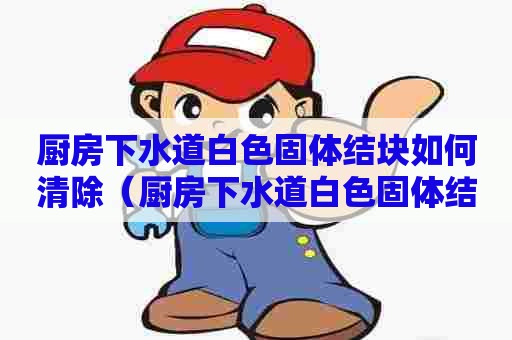 厨房下水道白色固体结块如何清除(厨房下水道白色固体结块如何清除知乎) 厨房下水道白色固体结块如何清除(厨房下水道白色固体结块如何清除知乎)