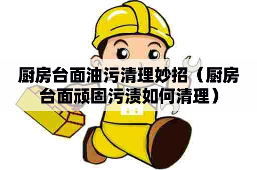 厨房台面油污清理妙招(厨房台面顽固污渍如何清理) 厨房台面油污清理妙招(厨房台面顽固污渍如何清理)