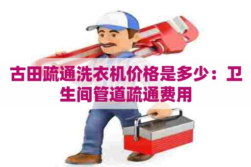 古田疏通洗衣机价格是多少:卫生间管道疏通费用 古田疏通洗衣机价格是多少:卫生间管道疏通费用