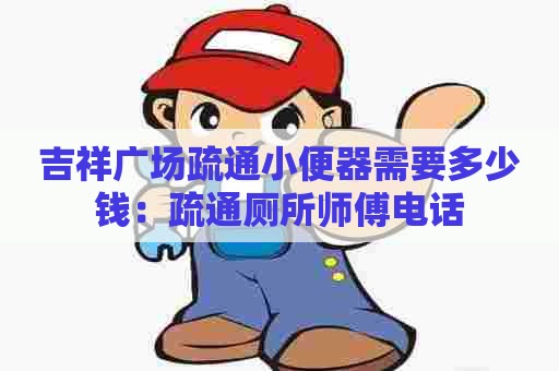 吉祥广场疏通小便器需要多少钱:疏通厕所师傅电话 吉祥广场疏通小便器需要多少钱:疏通厕所师傅电话