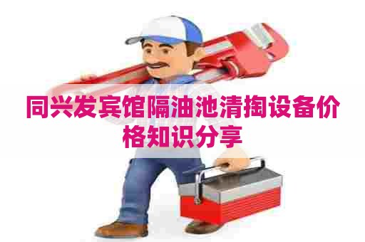 同兴发宾馆隔油池清掏设备价格知识分享