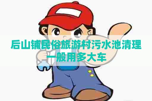后山铺民俗旅游村污水池清理一般用多大车