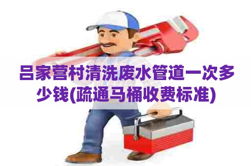 吕家营村清洗废水管道一次多少钱(疏通马桶收费标准)