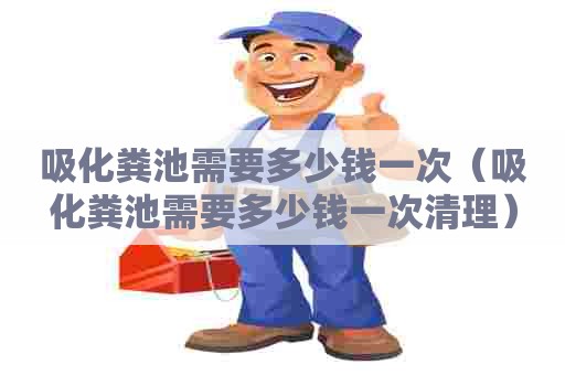 吸化粪池需要多少钱一次（吸化粪池需要多少钱一次清理）