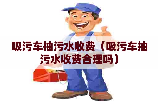 吸污车抽污水收费(吸污车抽污水收费合理吗) 吸污车抽污水收费(吸污车抽污水收费合理吗)