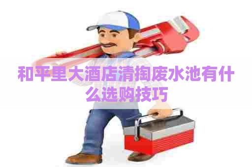 和平里大酒店清掏废水池有什么选购技巧