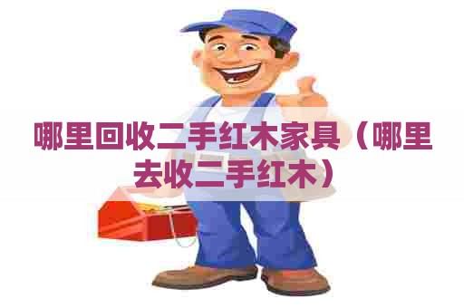 哪里回收二手红木家具（哪里去收二手红木）