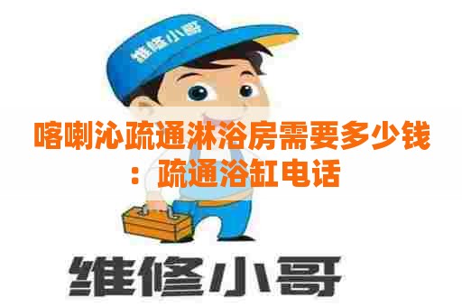 喀喇沁疏通淋浴房需要多少钱:疏通浴缸电话 喀喇沁疏通淋浴房需要多少钱:疏通浴缸电话
