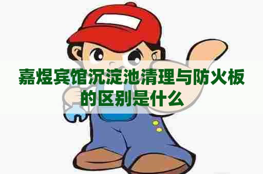 嘉煜宾馆沉淀池清理与防火板的区别是什么