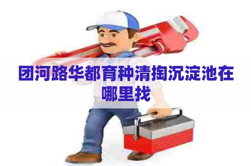 团河路华都育种清掏沉淀池在哪里找 团河路华都育种清掏沉淀池在哪里找