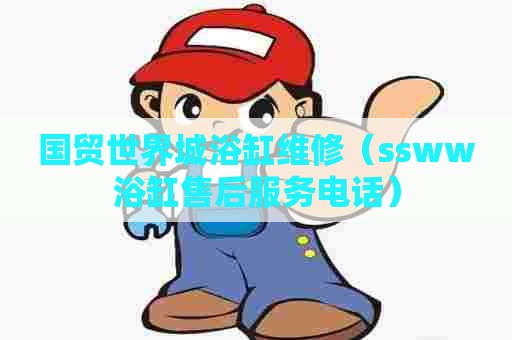 国贸世界城浴缸维修(ssww浴缸售后服务电话) 国贸世界城浴缸维修(ssww浴缸售后服务电话)