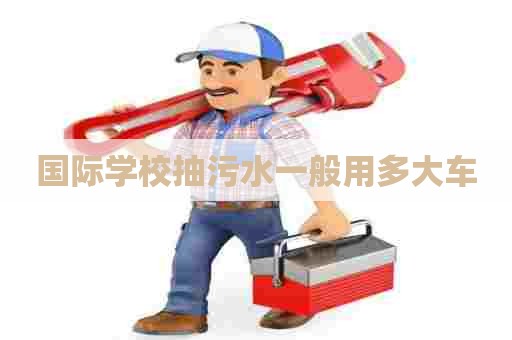 国际学校抽污水一般用多大车 国际学校抽污水一般用多大车