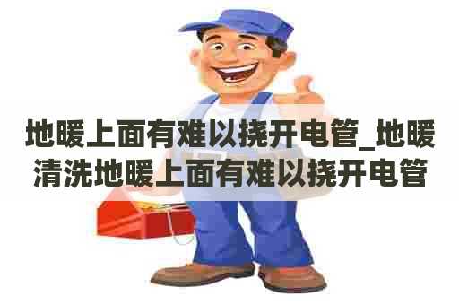 地暖上面有难以挠开电管_地暖清洗地暖上面有难以挠开电管的声音