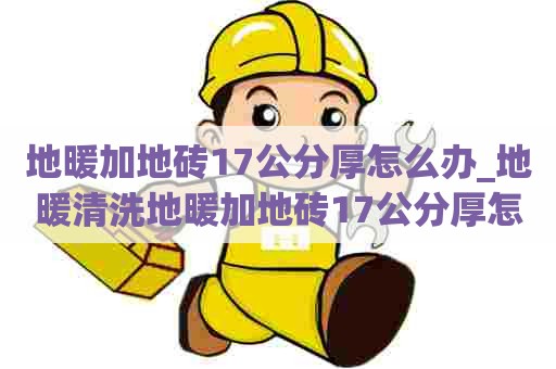 地暖加地砖17公分厚怎么办_地暖清洗地暖加地砖17公分厚怎么办呢