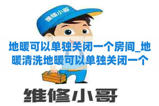 地暖可以单独关闭一个房间_地暖清洗地暖可以单独关闭一个房间吗