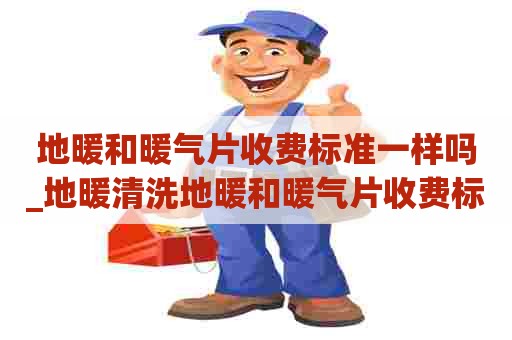 地暖和暖气片收费标准一样吗_地暖清洗地暖和暖气片收费标准一样吗多少钱