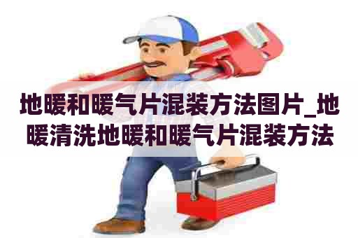 地暖和暖气片混装方法图片_地暖清洗地暖和暖气片混装方法图片视频