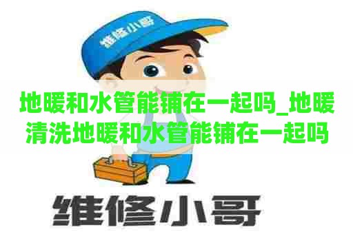 地暖和水管能铺在一起吗_地暖清洗地暖和水管能铺在一起吗视频