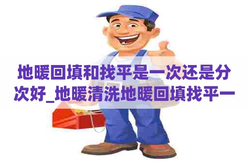 地暖回填和找平是一次还是分次好_地暖清洗地暖回填找平一起完成吗