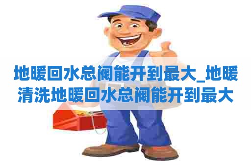 地暖回水总阀能开到最大_地暖清洗地暖回水总阀能开到最大压力吗 地暖回水总阀能开到最大_地暖清洗地暖回水总阀能开到最大压力吗