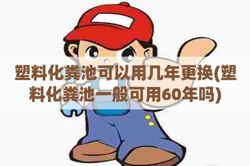 塑料化粪池可以用几年更换(塑料化粪池一般可用60年吗)