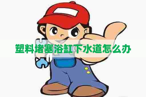 塑料堵塞浴缸下水道怎么办 塑料堵塞浴缸下水道怎么办