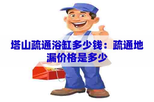 塔山疏通浴缸多少钱:疏通地漏价格是多少 塔山疏通浴缸多少钱:疏通地漏价格是多少