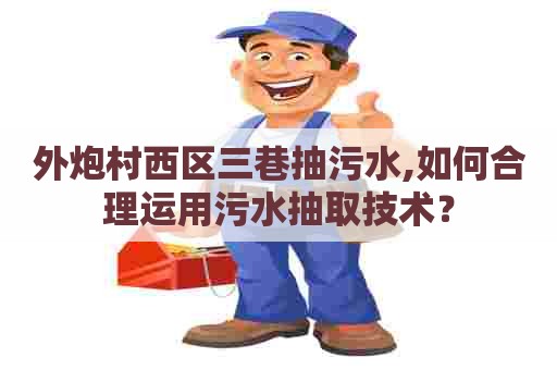 外炮村西区三巷抽污水,如何合理运用污水抽取技术? 外炮村西区三巷抽污水,如何合理运用污水抽取技术?