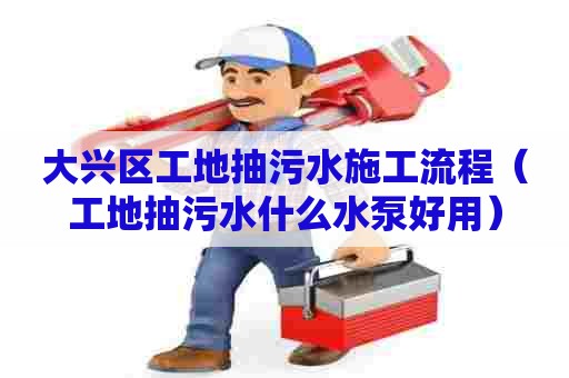 大兴区工地抽污水施工流程（工地抽污水什么水泵好用）