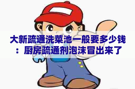 大新疏通洗菜池一般要多少钱：厨房疏通剂泡沫冒出来了