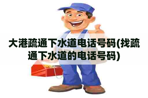 大港疏通下水道电话号码(找疏通下水道的电话号码)