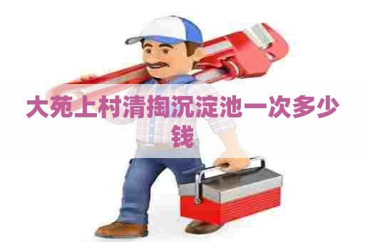 大苑上村清掏沉淀池一次多少钱 大苑上村清掏沉淀池一次多少钱